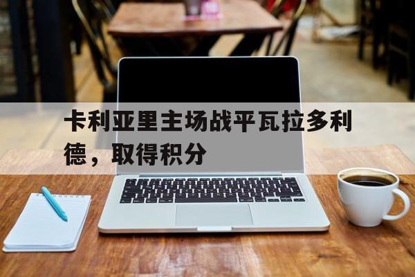 开云体育官方网站-卡利亚里主场战平瓦拉多利德，取得积分的简单介绍